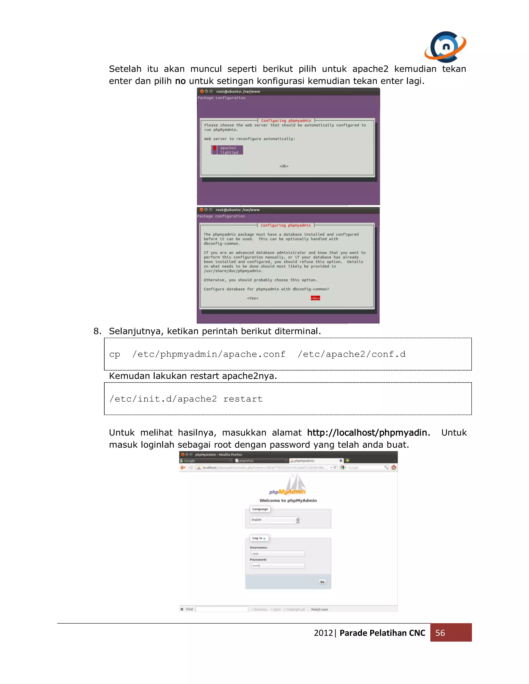 Setelah itu akan muncul seperti berikut pilih untuk apache2 kemudian tekan enter dan pilih no untuk setingan konfigurasi kemudian tekan enter lagi. 8. Selanjutnya, ketikan perintah berikut diterminal. cp /etc/phpmyadmin/apache.conf /etc/apache2/conf.d Kemudan lakukan restart apache2nya. /etc/init.d/apache2 restart Untuk melihat hasilnya, masukkan alamat http://localhost/phpmyadin. Untuk masuk loginlah sebagai root dengan password yang telah anda buat. 2012| Parade Pelatihan CNC 56 