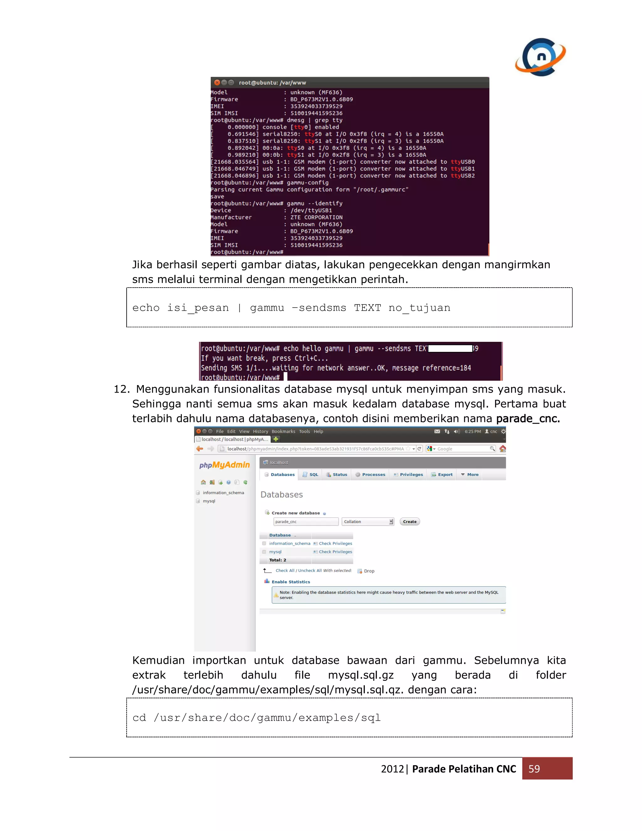 Jika berhasil seperti gambar diatas, lakukan pengecekkan dengan mangirmkan sms melalui terminal dengan mengetikkan perintah. echo isi_pesan | gammu –sendsms TEXT no_tujuan 12. Menggunakan funsionalitas database mysql untuk menyimpan sms yang masuk. Sehingga nanti semua sms akan masuk kedalam database mysql. Pertama buat terlabih dahulu nama databasenya, contoh disini memberikan nama parade_cnc. Kemudian importkan untuk database bawaan dari gammu. Sebelumnya kita extrak terlebih dahulu file mysql.sql.gz yang berada di folder /usr/share/doc/gammu/examples/sql/mysql.sql.qz. dengan cara: cd /usr/share/doc/gammu/examples/sql 2012| Parade Pelatihan CNC 59 