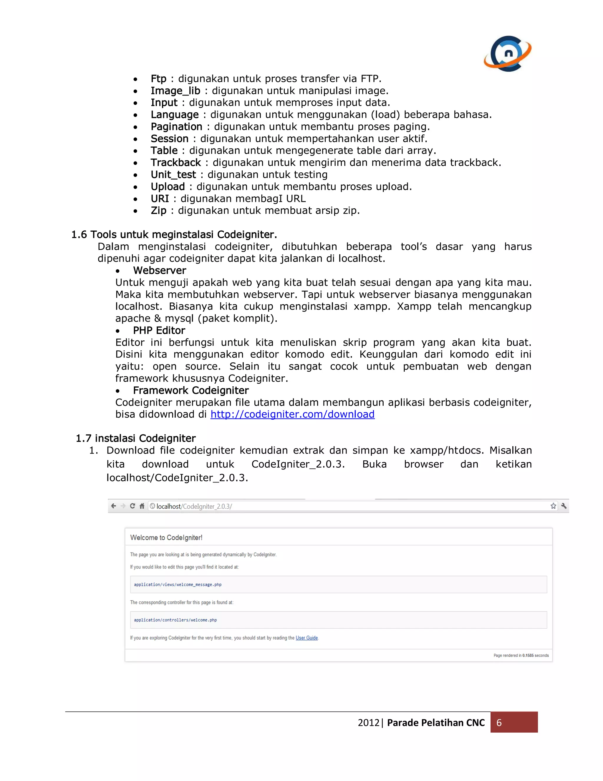 Ftp : digunakan untuk proses transfer via FTP.  Image_lib : digunakan untuk manipulasi image.  Input : digunakan untuk memproses input data.  Language : digunakan untuk menggunakan (load) beberapa bahasa.  Pagination : digunakan untuk membantu proses paging.  Session : digunakan untuk mempertahankan user aktif.  Table : digunakan untuk mengegenerate table dari array.  Trackback : digunakan untuk mengirim dan menerima data trackback.  Unit_test : digunakan untuk testing  Upload : digunakan untuk membantu proses upload.  URI : digunakan membagI URL  Zip : digunakan untuk membuat arsip zip. 1.6 Tools untuk meginstalasi Codeigniter. Dalam menginstalasi codeigniter, dibutuhkan beberapa tool’s dasar yang harus dipenuhi agar codeigniter dapat kita jalankan di localhost.  Webserver Untuk menguji apakah web yang kita buat telah sesuai dengan apa yang kita mau. Maka kita membutuhkan webserver. Tapi untuk webserver biasanya menggunakan localhost. Biasanya kita cukup menginstalasi xampp. Xampp telah mencangkup apache & mysql (paket komplit).  PHP Editor Editor ini berfungsi untuk kita menuliskan skrip program yang akan kita buat. Disini kita menggunakan editor komodo edit. Keunggulan dari komodo edit ini yaitu: open source. Selain itu sangat cocok untuk pembuatan web dengan framework khususnya Codeigniter.  Framework Codeigniter Codeigniter merupakan file utama dalam membangun aplikasi berbasis codeigniter, bisa didownload di http://codeigniter.com/download 1.7 instalasi Codeigniter 1. Download file codeigniter kemudian extrak dan simpan ke xampp/htdocs. Misalkan kita download untuk CodeIgniter_2.0.3. Buka browser dan ketikan localhost/CodeIgniter_2.0.3. 2012| Parade Pelatihan CNC 6 