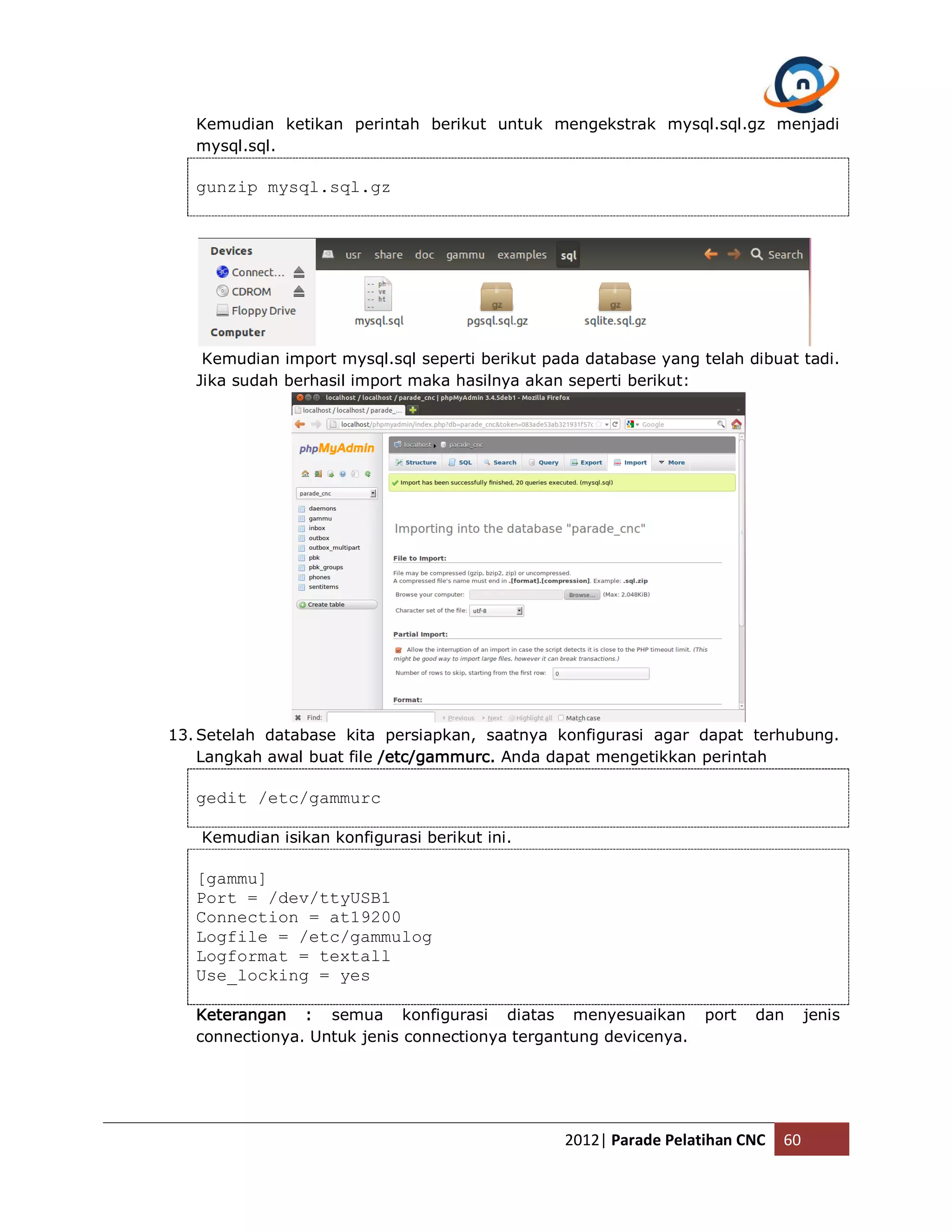 Kemudian ketikan perintah berikut untuk mengekstrak mysql.sql.gz menjadi mysql.sql. gunzip mysql.sql.gz Kemudian import mysql.sql seperti berikut pada database yang telah dibuat tadi. Jika sudah berhasil import maka hasilnya akan seperti berikut: 13. Setelah database kita persiapkan, saatnya konfigurasi agar dapat terhubung. Langkah awal buat file /etc/gammurc. Anda dapat mengetikkan perintah gedit /etc/gammurc Kemudian isikan konfigurasi berikut ini. [gammu] Port = /dev/ttyUSB1 Connection = at19200 Logfile = /etc/gammulog Logformat = textall Use_locking = yes Keterangan : semua konfigurasi diatas menyesuaikan port dan jenis connectionya. Untuk jenis connectionya tergantung devicenya. 2012| Parade Pelatihan CNC 60 