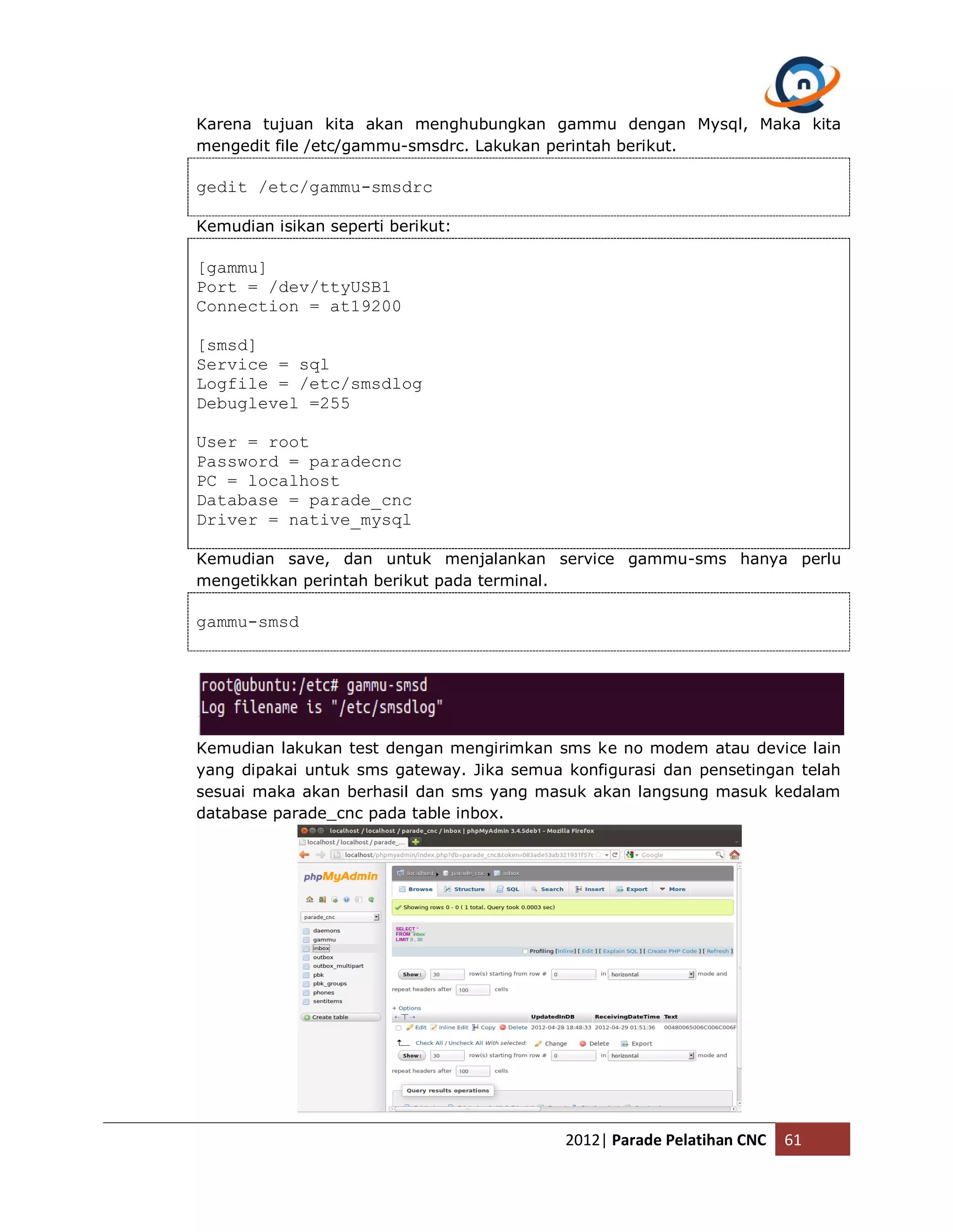 Karena tujuan kita akan menghubungkan gammu dengan Mysql, Maka kita mengedit file /etc/gammu-smsdrc. Lakukan perintah berikut. gedit /etc/gammu-smsdrc Kemudian isikan seperti berikut: [gammu] Port = /dev/ttyUSB1 Connection = at19200 [smsd] Service = sql Logfile = /etc/smsdlog Debuglevel =255 User = root Password = paradecnc PC = localhost Database = parade_cnc Driver = native_mysql Kemudian save, dan untuk menjalankan service gammu-sms hanya perlu mengetikkan perintah berikut pada terminal. gammu-smsd Kemudian lakukan test dengan mengirimkan sms ke no modem atau device lain yang dipakai untuk sms gateway. Jika semua konfigurasi dan pensetingan telah sesuai maka akan berhasil dan sms yang masuk akan langsung masuk kedalam database parade_cnc pada table inbox. 2012| Parade Pelatihan CNC 61 