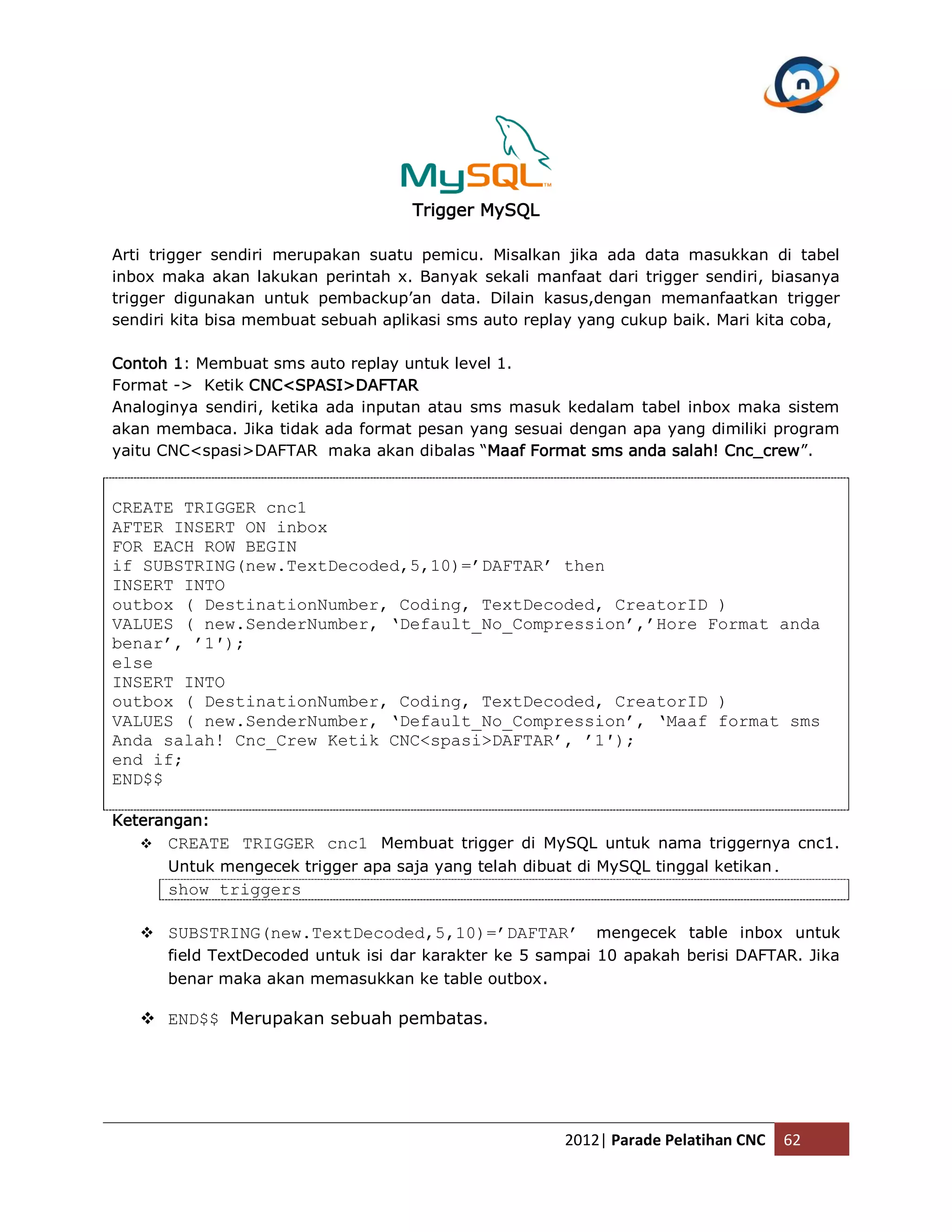 Trigger MySQL Arti trigger sendiri merupakan suatu pemicu. Misalkan jika ada data masukkan di tabel inbox maka akan lakukan perintah x. Banyak sekali manfaat dari trigger sendiri, biasanya trigger digunakan untuk pembackup’an data. Dilain kasus,dengan memanfaatkan trigger sendiri kita bisa membuat sebuah aplikasi sms auto replay yang cukup baik. Mari kita coba, Contoh 1: Membuat sms auto replay untuk level 1. Format -> Ketik CNC<SPASI>DAFTAR Analoginya sendiri, ketika ada inputan atau sms masuk kedalam tabel inbox maka sistem akan membaca. Jika tidak ada format pesan yang sesuai dengan apa yang dimiliki program yaitu CNC<spasi>DAFTAR maka akan dibalas “Maaf Format sms anda salah! Cnc_crew”. CREATE TRIGGER cnc1 AFTER INSERT ON inbox FOR EACH ROW BEGIN if SUBSTRING(new.TextDecoded,5,10)=’DAFTAR’ then INSERT INTO outbox ( DestinationNumber, Coding, TextDecoded, CreatorID ) VALUES ( new.SenderNumber, ‘Default_No_Compression’,’Hore Format anda benar’, ’1′); else INSERT INTO outbox ( DestinationNumber, Coding, TextDecoded, CreatorID ) VALUES ( new.SenderNumber, ‘Default_No_Compression’, ‘Maaf format sms Anda salah! Cnc_Crew Ketik CNC<spasi>DAFTAR’, ’1′); end if; END$$ Keterangan:  CREATE TRIGGER cnc1 Membuat trigger di MySQL untuk nama triggernya cnc1. Untuk mengecek trigger apa saja yang telah dibuat di MySQL tinggal ketikan. show triggers  SUBSTRING(new.TextDecoded,5,10)=’DAFTAR’ mengecek table inbox untuk field TextDecoded untuk isi dar karakter ke 5 sampai 10 apakah berisi DAFTAR. Jika benar maka akan memasukkan ke table outbox .  END$$ Merupakan sebuah pembatas. 2012| Parade Pelatihan CNC 62 
