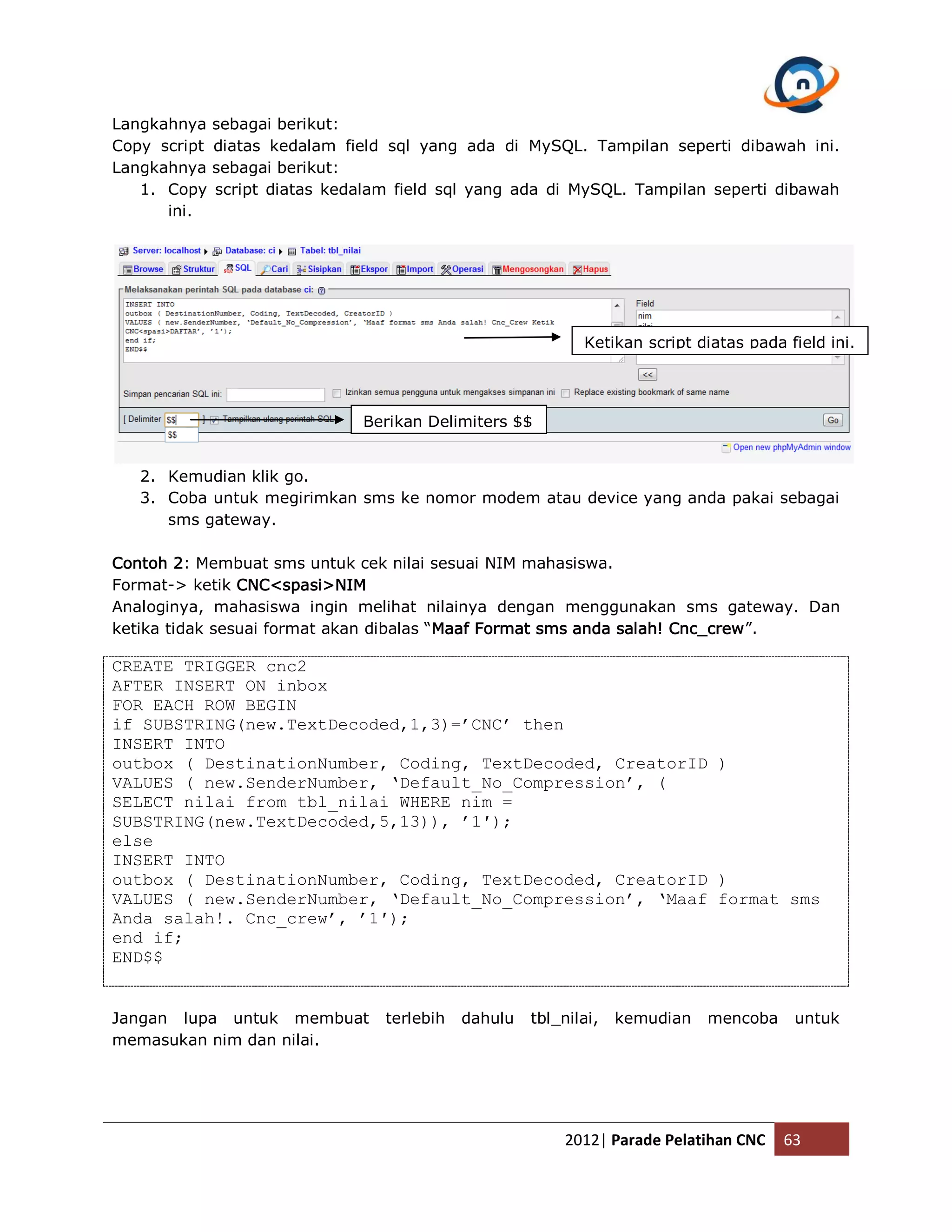 Langkahnya sebagai berikut: Copy script diatas kedalam field sql yang ada di MySQL. Tampilan seperti dibawah ini. Langkahnya sebagai berikut: 1. Copy script diatas kedalam field sql yang ada di MySQL. Tampilan seperti dibawah ini. Ketikan script diatas pada field ini. Berikan Delimiters $$ 2. Kemudian klik go. 3. Coba untuk megirimkan sms ke nomor modem atau device yang anda pakai sebagai sms gateway. Contoh 2: Membuat sms untuk cek nilai sesuai NIM mahasiswa. Format-> ketik CNC<spasi>NIM Analoginya, mahasiswa ingin melihat nilainya dengan menggunakan sms gateway. Dan ketika tidak sesuai format akan dibalas “Maaf Format sms anda salah! Cnc_crew”. CREATE TRIGGER cnc2 AFTER INSERT ON inbox FOR EACH ROW BEGIN if SUBSTRING(new.TextDecoded,1,3)=’CNC’ then INSERT INTO outbox ( DestinationNumber, Coding, TextDecoded, CreatorID ) VALUES ( new.SenderNumber, ‘Default_No_Compression’, ( SELECT nilai from tbl_nilai WHERE nim = SUBSTRING(new.TextDecoded,5,13)), ’1′); else INSERT INTO outbox ( DestinationNumber, Coding, TextDecoded, CreatorID ) VALUES ( new.SenderNumber, ‘Default_No_Compression’, ‘Maaf format sms Anda salah!. Cnc_crew’, ’1′); end if; END$$ Jangan lupa untuk membuat terlebih dahulu tbl_nilai, kemudian mencoba untuk memasukan nim dan nilai. 2012| Parade Pelatihan CNC 63 