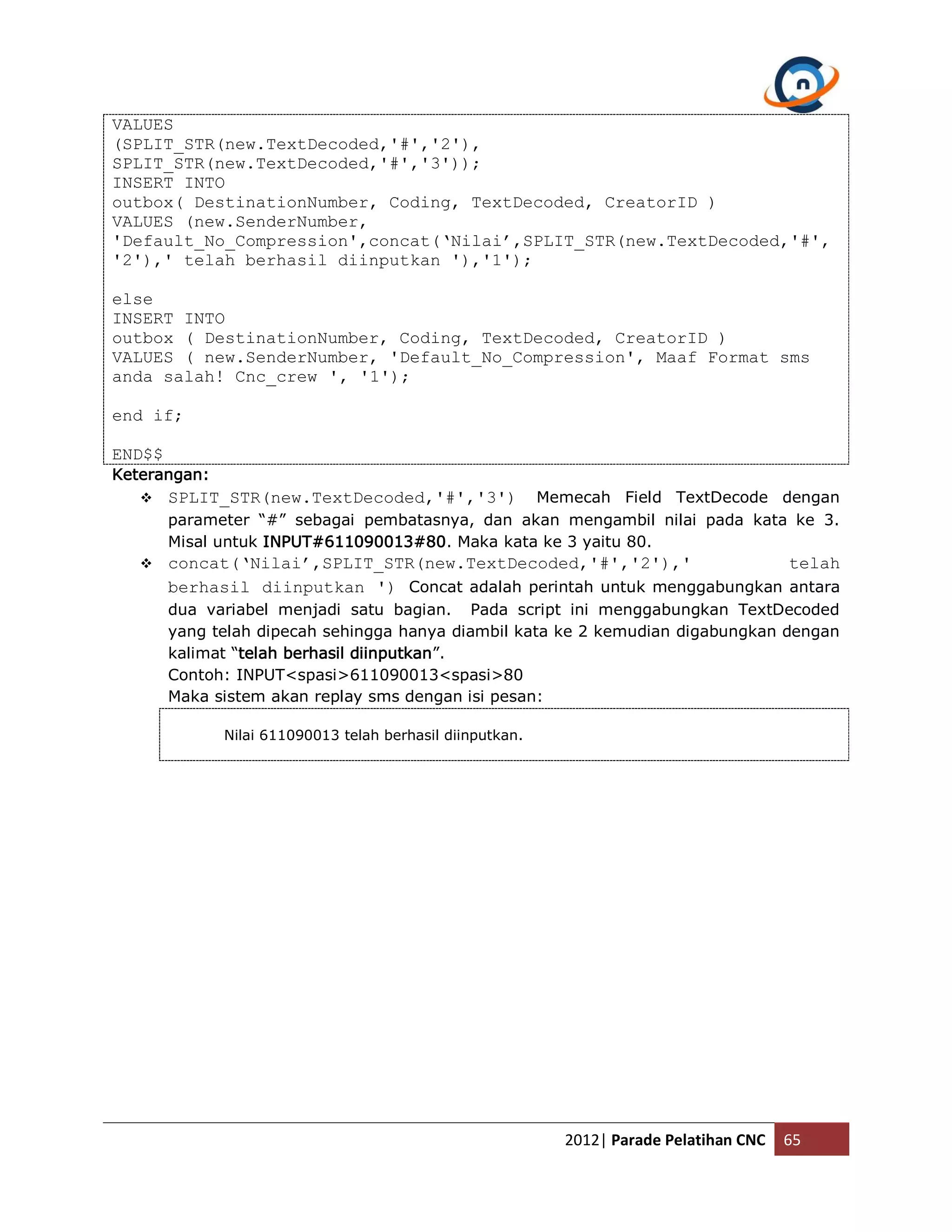 VALUES (SPLIT_STR(new.TextDecoded,'#','2'), SPLIT_STR(new.TextDecoded,'#','3')); INSERT INTO outbox( DestinationNumber, Coding, TextDecoded, CreatorID ) VALUES (new.SenderNumber, 'Default_No_Compression',concat(‘Nilai’,SPLIT_STR(new.TextDecoded,'#', '2'),' telah berhasil diinputkan '),'1'); else INSERT INTO outbox ( DestinationNumber, Coding, TextDecoded, CreatorID ) VALUES ( new.SenderNumber, 'Default_No_Compression', Maaf Format sms anda salah! Cnc_crew ', '1'); end if; END$$ Keterangan:  SPLIT_STR(new.TextDecoded,'#','3') Memecah Field TextDecode dengan parameter “#” sebagai pembatasnya, dan akan mengambil nilai pada kata ke 3. Misal untuk INPUT#611090013#80. Maka kata ke 3 yaitu 80.  concat(‘Nilai’,SPLIT_STR(new.TextDecoded,'#','2'),' telah berhasil diinputkan ') Concat adalah perintah untuk menggabungkan antara dua variabel menjadi satu bagian. Pada script ini menggabungkan TextDecoded yang telah dipecah sehingga hanya diambil kata ke 2 kemudian digabungkan dengan kalimat “telah berhasil diinputkan”. Contoh: INPUT<spasi>611090013<spasi>80 Maka sistem akan replay sms dengan isi pesan: Nilai 611090013 telah berhasil diinputkan. 2012| Parade Pelatihan CNC 65 