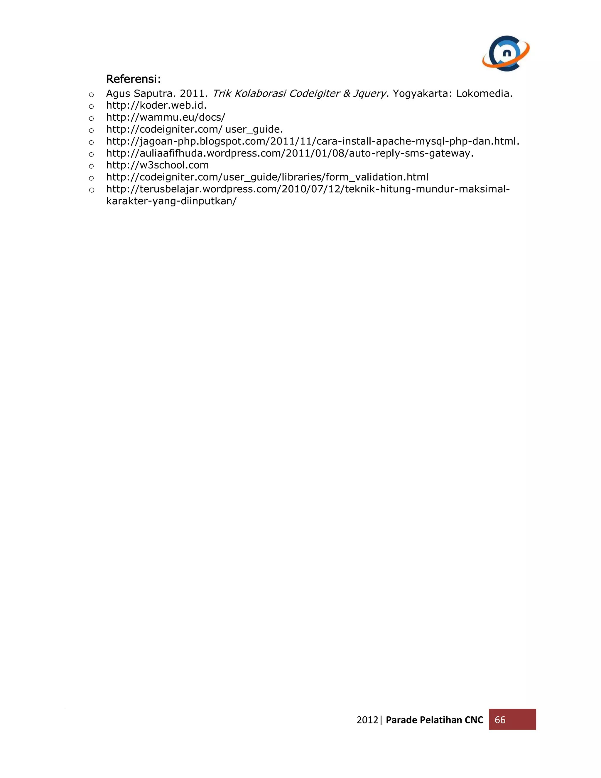 Referensi: o Agus Saputra. 2011. Trik Kolaborasi Codeigiter & Jquery. Yogyakarta: Lokomedia. o http://koder.web.id. o http://wammu.eu/docs/ o http://codeigniter.com/ user_guide. o http://jagoan-php.blogspot.com/2011/11/cara-install-apache-mysql-php-dan.html. o http://auliaafifhuda.wordpress.com/2011/01/08/auto-reply-sms-gateway. o http://w3school.com o http://codeigniter.com/user_guide/libraries/form_validation.html o http://terusbelajar.wordpress.com/2010/07/12/teknik-hitung-mundur-maksimal- karakter-yang-diinputkan/ 2012| Parade Pelatihan CNC 66 