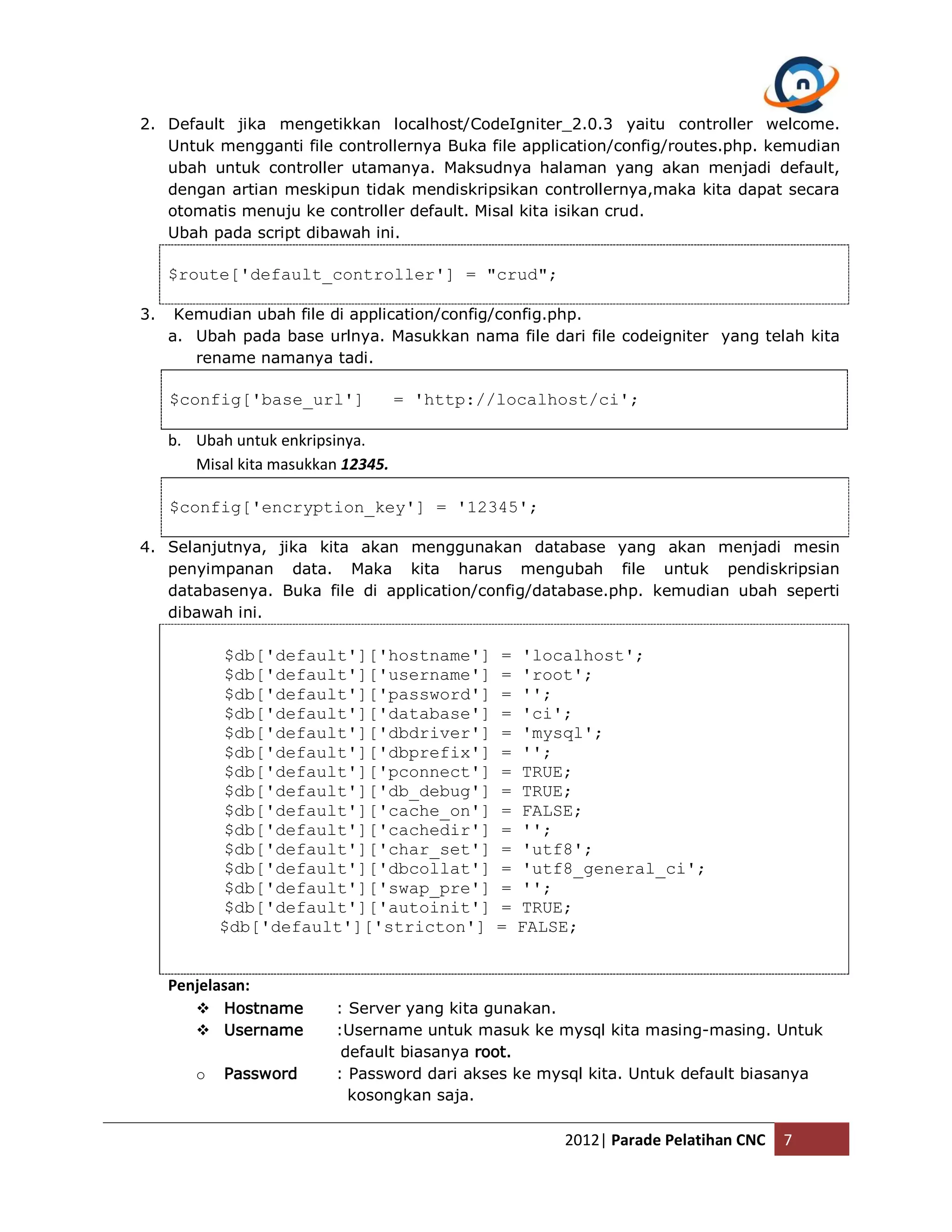 2. Default jika mengetikkan localhost/CodeIgniter_2.0.3 yaitu controller welcome. Untuk mengganti file controllernya Buka file application/config/routes.php. kemudian ubah untuk controller utamanya. Maksudnya halaman yang akan menjadi default, dengan artian meskipun tidak mendiskripsikan controllernya,maka kita dapat secara otomatis menuju ke controller default. Misal kita isikan crud. Ubah pada script dibawah ini. $route['default_controller'] = "crud"; 3. Kemudian ubah file di application/config/config.php. a. Ubah pada base urlnya. Masukkan nama file dari file codeigniter yang telah kita rename namanya tadi. $config['base_url'] = 'http://localhost/ci'; b. Ubah untuk enkripsinya. Misal kita masukkan 12345. $config['encryption_key'] = '12345'; 4. Selanjutnya, jika kita akan menggunakan database yang akan menjadi mesin penyimpanan data. Maka kita harus mengubah file untuk pendiskripsian databasenya. Buka file di application/config/database.php. kemudian ubah seperti dibawah ini. $db['default']['hostname'] = 'localhost'; $db['default']['username'] = 'root'; $db['default']['password'] = ''; $db['default']['database'] = 'ci'; $db['default']['dbdriver'] = 'mysql'; $db['default']['dbprefix'] = ''; $db['default']['pconnect'] = TRUE; $db['default']['db_debug'] = TRUE; $db['default']['cache_on'] = FALSE; $db['default']['cachedir'] = ''; $db['default']['char_set'] = 'utf8'; $db['default']['dbcollat'] = 'utf8_general_ci'; $db['default']['swap_pre'] = ''; $db['default']['autoinit'] = TRUE; $db['default']['stricton'] = FALSE; Penjelasan:  Hostname : Server yang kita gunakan.  Username :Username untuk masuk ke mysql kita masing-masing. Untuk default biasanya root. o Password : Password dari akses ke mysql kita. Untuk default biasanya kosongkan saja. 2012| Parade Pelatihan CNC 7 