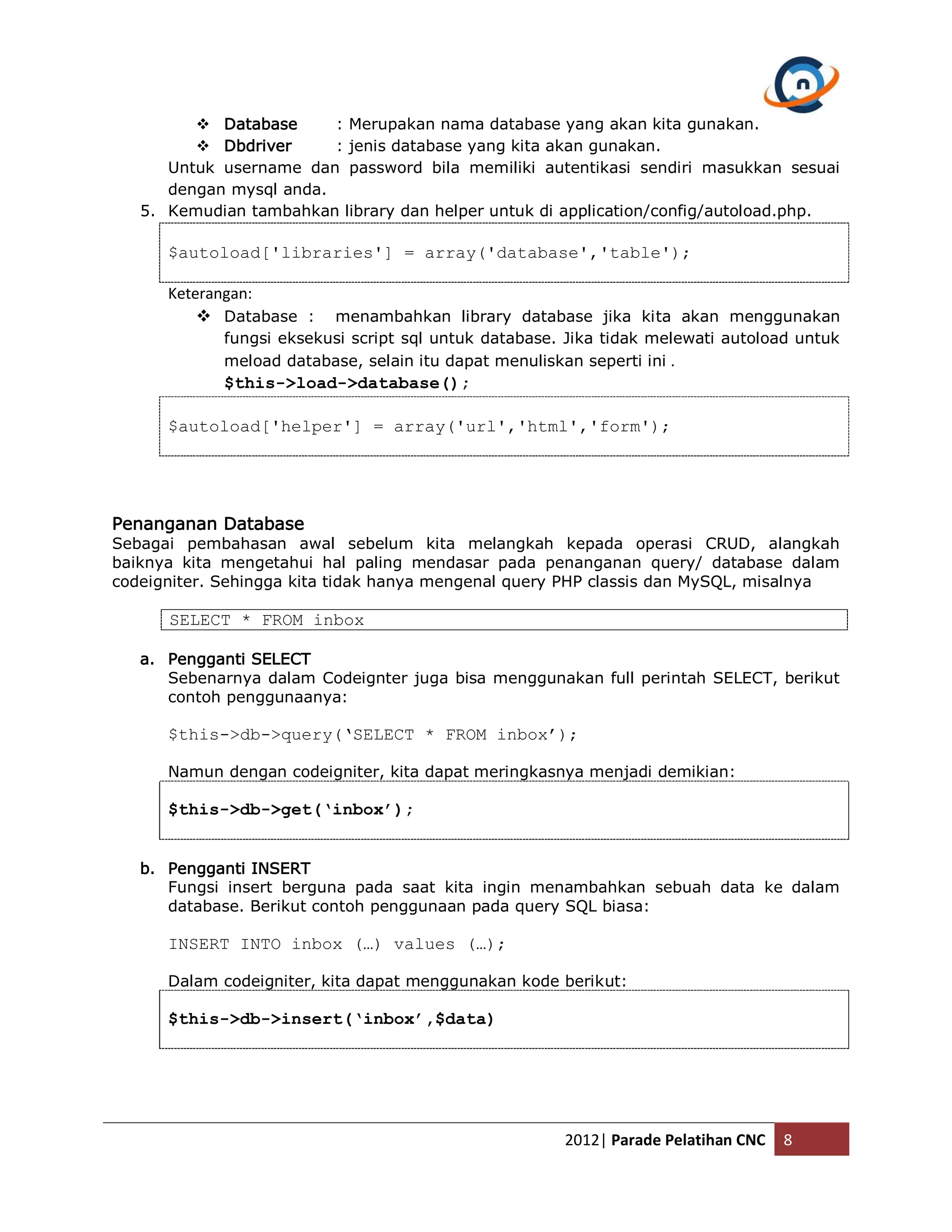  Database : Merupakan nama database yang akan kita gunakan.  Dbdriver : jenis database yang kita akan gunakan. Untuk username dan password bila memiliki autentikasi sendiri masukkan sesuai dengan mysql anda. 5. Kemudian tambahkan library dan helper untuk di application/config/autoload.php. $autoload['libraries'] = array('database','table'); Keterangan:  Database : menambahkan library database jika kita akan menggunakan fungsi eksekusi script sql untuk database. Jika tidak melewati autoload untuk meload database, selain itu dapat menuliskan seperti ini . $this->load->database(); $autoload['helper'] = array('url','html','form'); Penanganan Database Sebagai pembahasan awal sebelum kita melangkah kepada operasi CRUD, alangkah baiknya kita mengetahui hal paling mendasar pada penanganan query/ database dalam codeigniter. Sehingga kita tidak hanya mengenal query PHP classis dan MySQL, misalnya SELECT * FROM inbox a. Pengganti SELECT Sebenarnya dalam Codeignter juga bisa menggunakan full perintah SELECT, berikut contoh penggunaanya: $this->db->query(‘SELECT * FROM inbox’); Namun dengan codeigniter, kita dapat meringkasnya menjadi demikian: $this->db->get(‘inbox’); b. Pengganti INSERT Fungsi insert berguna pada saat kita ingin menambahkan sebuah data ke dalam database. Berikut contoh penggunaan pada query SQL biasa: INSERT INTO inbox (…) values (…); Dalam codeigniter, kita dapat menggunakan kode berikut: $this->db->insert(‘inbox’,$data) 2012| Parade Pelatihan CNC 8 