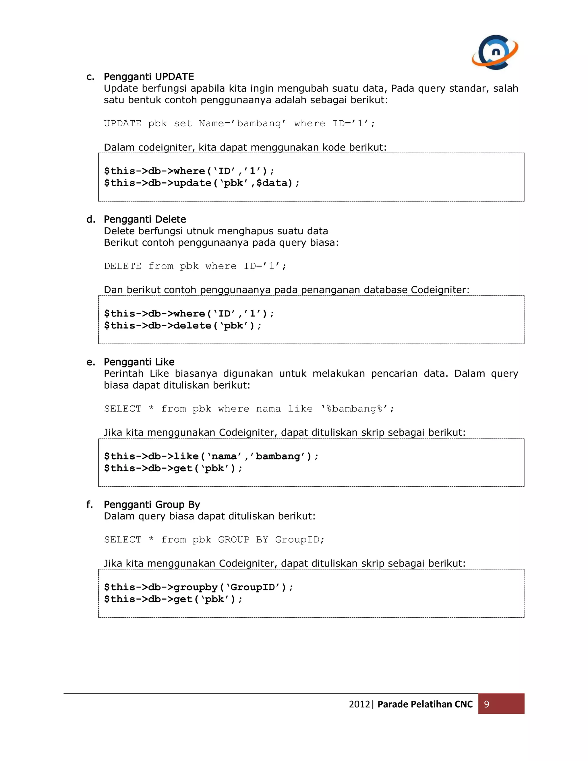 c. Pengganti UPDATE Update berfungsi apabila kita ingin mengubah suatu data, Pada query standar, salah satu bentuk contoh penggunaanya adalah sebagai berikut: UPDATE pbk set Name=’bambang’ where ID=’1’; Dalam codeigniter, kita dapat menggunakan kode berikut: $this->db->where(‘ID’,’1’); $this->db->update(‘pbk’,$data); d. Pengganti Delete Delete berfungsi utnuk menghapus suatu data Berikut contoh penggunaanya pada query biasa: DELETE from pbk where ID=’1’; Dan berikut contoh penggunaanya pada penanganan database Codeigniter: $this->db->where(‘ID’,’1’); $this->db->delete(‘pbk’); e. Pengganti Like Perintah Like biasanya digunakan untuk melakukan pencarian data. Dalam query biasa dapat dituliskan berikut: SELECT * from pbk where nama like ‘%bambang%’; Jika kita menggunakan Codeigniter, dapat dituliskan skrip sebagai berikut: $this->db->like(‘nama’,’bambang’); $this->db->get(‘pbk’); f. Pengganti Group By Dalam query biasa dapat dituliskan berikut: SELECT * from pbk GROUP BY GroupID; Jika kita menggunakan Codeigniter, dapat dituliskan skrip sebagai berikut: $this->db->groupby(‘GroupID’); $this->db->get(‘pbk’); 2012| Parade Pelatihan CNC 9 