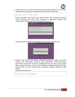 6. Install mysql-server, mysql disini berhubungan dengan database kita, dan untuk
   menginstalnya hanya perlu mengetikkan perintah berikut keterminal.

   apt-get install mysql-server

   Tunggu prosesnya, jika ada muncul seperti berikut maka masukkan password
   untuk username root mysql anda. Password ini digunakan apabila anda
   menggunakan MySQL, jadi ingat baik-baik password anda.




   Ulangi passwordnya sesuai dengan password yang anda masukkan tadi.




7. Setelah install MySQL telah selesai, selanjutnya komponen terakhir yang perlu
   diinstall untuk membangun webserver yaitu PhpMyAdmin. Sebenarnya tanpa
   phpmyadmin sendiri kita sudah bisa menggunakan mysql, hanya untuk pemula
   dalam masalah database, maka kita akan sangat mengalami kesulitan sehingga
   membutuhkan gui atau interface agar penggunaan database MySQLnya lebih
   mudah.
   Ketikan perintah berikut.

   apt-get install phpmyadmin




                                               2012| Parade Pelatihan CNC   55
 