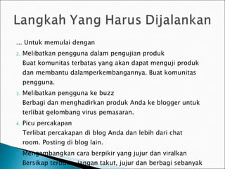 ... Untuk memulai dengan Melibatkan pengguna dalam pengujian produk Buat komunitas terbatas yang akan dapat menguji produk dan membantu dalamperkembangannya. Buat komunitas pengguna. Melibatkan pengguna ke buzz Berbagi dan menghadirkan produk Anda ke blogger untuk terlibat gelombang virus  pemasaran . P i cu percakapan Terlibat percakapan di blog Anda dan lebih dari chat room. Posting di blog lain. Mengembangkan  cara berpikir  yang jujur ​​dan vir alkan Bersikap terbuka, jangan takut, jujur ​​dan berbagi sebanyak yang Anda bisa. 