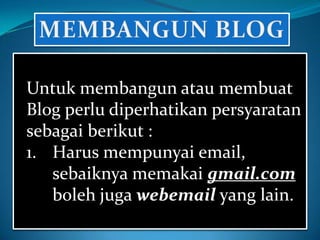 Untuk membangun atau membuat
Blog perlu diperhatikan persyaratan
sebagai berikut :
1. Harus mempunyai email,
   sebaiknya memakai gmail.com
   boleh juga webemail yang lain.
 