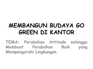 MEMBANGUN BUDAYA GO
GREEN DI KANTOR
TEMA: Perubahan Attitude sehingga
Membuat Perubahan Baik yang
Mempengaruhi Lingkungan
 