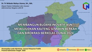 Disampaikan pada	
  Workshop	
  	
  Inovasi Pelayanan Publik
Provinsi Kalimantan	
  Tengah	
  	
  2020
Dr.	
  Tri	
  Widodo Wahyu Utomo,	
  SH.,	
  MA.
Deputi Kajian	
  Kebijakan dan	
  Inovasi
Administrasi Negara	
  LAN-­‐RI
MEMBANGUN	
  BUDAYA	
  INOVATIF	
  ASN,	
  
MEWUJUDKAN	
  KALTENG	
  SEMAKIN	
  BERKAH	
  
DAN	
  BIROKRASI	
  BERKELAS	
  DUNIA	
  2024	
  
 