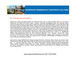 WORKSHOP MEMBANGUN CORPORATE CULTURE
Dra. H. Umi Mahmudah Hani, psikolog
Memiliki jam terbang yang begitu panjang, Umi Mahmudah Hani, saat ini adalah Managing Partner umhconsulting.
Sebelumnya Umi adalah Chief Human Capital Yayasan / Universitas Tarumanagara, salah satu Universitas Swasta
terbesar dan tertua di Ibukota. Umi juga pernah sebagai HRD Director GAPURA PRIMA GROUP, sebuah Kelompok Usaha
Perusahaan Publik yang bergerak dalam Bidang Property, HRD Director SENTOSA GROUP, sebuah Perusahaan Ritel
yang mengoperasikan The Body Shop, PS, M 2, KemChicks Gourmet Supermarket, AUSSINO, Green Spa dan Centro
Lifestyle Department Store selama hampir lima tahun. Selain itu, Umi juga pernah menangani pembinaan SDM di berbagai
line of business GAJAH TUNGGAL GROUP termasuk PT. Mitra Adiperkasa,Tbk (MAP) pemegang lebih dari 40 Merkline of business GAJAH TUNGGAL GROUP termasuk PT. Mitra Adiperkasa,Tbk (MAP) pemegang lebih dari 40 Merk
Internasional antara lain Starbucks, Marks & Spencer, Nine West, NEXT, The Athlete Foots, Sogo Department Store dan
lain-lain. Diawal karirnya Umi berkontribusi dan berkarya di bidang SDM selama hampir 10 tahun di BIMANTARA
GROUP yang mengoperasikan antara lain RCTI, Automotive (Mercedes, Ford, Hyunday), Chandra Asri, Media
Indonesia, IAT (Indonesia Air Transport), UGB (Usaha Gedung Bimantara), Property, Hotel & Tourism di Jakarta, Bali
dan lain-lain. Umi juga pernah menjadi abdi negara dan abdi masyarakat di DEPARTEMEN TRANSMIGRASI RI selama
4 tahun ketika baru menyelesaikan studinya.
• Sering diminta sebagai PEMBICARA di berbagai Lembaga Pemerintah / Universitas Negeri, Swasta dan Seminar Publik,
Psikolog lulusan Universitas Gajah Mada,Yogyakarta,1983 dan Ibu 2 putra yang telah de wasa serta Nenek 2 cucu ini juga
aktif di berbagai Organisasi Profesi dan Seminar Internasional di Australia, Malaysia,Taiwan,Hongkong,Macau,
Filipina, Bahrain, Singapore, Thailand, Mesir dan lainnya. Kompetensi utamanya adalah Organization Development,
HC System, Recruitment and Selection, Training and Development, Industrial Relations dan berbagai aspek di bidang
Human Capital lainnya.
www.valueconsulttraining.com (021 7919 8730)www.valueconsulttraining.com (021 7919 8730)
 
