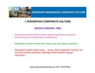 I. PENGERTIAN CORPORATE CULTURE
BUDAYA (GRAVES, 1986)
- Merupakan produk konteks pasar tempat organisasi beroperasi,
peraturan yang mengekang dan sebagainya.
WORKSHOP MEMBANGUN CORPORATE CULTURE
peraturan yang mengekang dan sebagainya.
- Merupakan produk struktur dan fungsi yang ada dalam organisasi.
- Merupakan produk sikap orang - orang dalam pekerjaan mereka, hal
ini berarti produk perjanjian psikologis antara individu dengan
organisasi.
www.valueconsulttraining.com (021 7919 8730)www.valueconsulttraining.com (021 7919 8730)
 