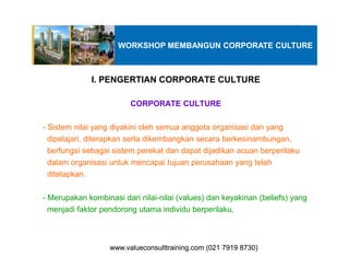 I. PENGERTIAN CORPORATE CULTURE
CORPORATE CULTURE
- Sistem nilai yang diyakini oleh semua anggota organisasi dan yang
dipelajari, diterapkan serta dikembangkan secara berkesinambungan,
WORKSHOP MEMBANGUN CORPORATE CULTURE
dipelajari, diterapkan serta dikembangkan secara berkesinambungan,
berfungsi sebagai sistem perekat dan dapat dijadikan acuan berperilaku
dalam organisasi untuk mencapai tujuan perusahaan yang telah
ditetapkan.
- Merupakan kombinasi dari nilai-nilai (values) dan keyakinan (beliefs) yang
menjadi faktor pendorong utama individu berperilaku.
www.valueconsulttraining.com (021 7919 8730)www.valueconsulttraining.com (021 7919 8730)
 