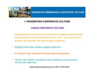 I. PENGERTIAN CORPORATE CULTURE
FUNGSI CORPORATE CULTURE
- Sebagai perekat sosial dalam mempersatukan anggota dalam mencapai
tujuan organisasi berupa ketentuan dan atau nilai - nilai yang harus di
WORKSHOP MEMBANGUN CORPORATE CULTURE
tujuan organisasi berupa ketentuan dan atau nilai - nilai yang harus di
terapkan dan dilakukan oleh para anggota organisasi.
- Sebagai kontrol atas perilaku anggota organisasi.
- Its underpinnings’ (sebagai fondasi/penyokong) organisasi.
- “Values” dan “beliefs” merupakan faktor pendorong utama perilaku
individu dan organisasi.
www.valueconsulttraining.com (021 7919 8730)www.valueconsulttraining.com (021 7919 8730)
 
