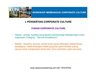 I. PENGERTIAN CORPORATE CULTURE
FUNGSI CORPORATE CULTURE
- Values - prinsip, kualitas yang diyakini penting bagi kelangsungan suatu
organisasi (“Integrity”, “Service Excellence”).
WORKSHOP MEMBANGUN CORPORATE CULTURE
organisasi (“Integrity”, “Service Excellence”).
- Beliefs - hipotesa, asumsi, model bisnis yang melandasi terbentuknya
paradigma: “inilah kerangka model yang kita yakini terbaik, paling
sesuai untuk menjalankan bisnis kita” (Our customers want services).
www.valueconsulttraining.com (021 7919 8730)www.valueconsulttraining.com (021 7919 8730)
 