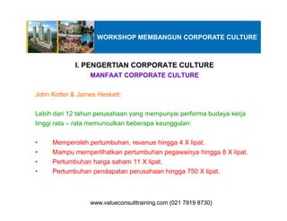 I. PENGERTIAN CORPORATE CULTURE
MANFAAT CORPORATE CULTURE
John Kotter & James Heskett:
Lebih dari 12 tahun perusahaan yang mempunyai performa budaya kerja
WORKSHOP MEMBANGUN CORPORATE CULTURE
Lebih dari 12 tahun perusahaan yang mempunyai performa budaya kerja
tinggi rata – rata memunculkan beberapa keunggulan:
• Memperoleh pertumbuhan, revenue hingga 4 X lipat.
• Mampu memperlihatkan pertumbuhan pegawainya hingga 8 X lipat.
• Pertumbuhan harga saham 11 X lipat.
• Pertumbuhan pendapatan perusahaan hingga 750 X lipat.
www.valueconsulttraining.com (021 7919 8730)www.valueconsulttraining.com (021 7919 8730)
 