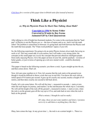 Click here for a version of this paper done in British units (feet instead of meters)

Think Like a Physicist
or, Why do Physicists Waste So Much Time Talking About Math?
Copyright (c) 1996 by Kenny Felder
Converted to SI units by Ray Forma
Animated GIF by Chris Quarnstrom
After talking to a lot of bright-but-frustrated students, I've come to the conclusion that the "hard
part" of Physics is not the Physics per se—the laws of nature and so on. And it isn't the math
either! The problem is somewhere in between: it's going back and forth between the Physics and
the math that loses people. The "I hate word problems" aspect, if you will.
So, the following experiment. I'm going to do an entire Physics lecture about math, but using no
math at all. This may sound odd, or even useless, but I will make a very strong claim: the
concepts in this small paper are exactly the concepts that prevent otherwise intelligent people
from really enjoying Physics. Give this paper an hour of your life, and the payback—in terms of
better grades, or just in terms of opening up a rich new mental world—could be absolutely
enormous.
This paper is based on the following scenario: you throw a rock. It goes straight up into the air,
and then comes down. That's all.
Now, let's put some numbers to it. First, let's assume that the rock starts at the ground (even
though it would be difficult to throw a rock that way in real life). You throw the rock with an
initial speed of 9.8 metres per second. It goes up for exactly one second, reaches a height of 4.9
metres, and then takes exactly one second to fall back down.
Finally, let's coin some letters. We will call the time t, measured in seconds. t starts at zero
when the rock begins its journey, and reaches 2 at the end (because the whole trip is 2 seconds).
We will call the height of the rock off the ground h, measured in metres. h starts at zero, when
the rock is on the ground, goes all the way up to 4.9 m, and ends back at zero when the rock is
back on the ground.
(Wait a minute, I thought he said no math.)
(It's okay, those are just some numbers and letters. I promise
not to try to add them or anything fancy like that.)

Okay, here comes the leap. At any given time t, the rock is at a certain height h. There is a

 