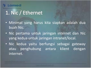 www.lamed.web.id
• Minimal yang harus kita siapkan adalah dua
buah Nic.
• Nic pertama untuk jaringan internet dan Nic
yang kedua untuk jaringan intranet/local.
• Nic kedua yaitu berfungsi sebagai gateway
atau penghubung antara klient dengan
internet.
 