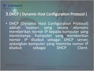 www.lamed.web.id
• DHCP (Dynamic Host Configuration Protocol)
adalah layanan yang secara otomatis
memberikan nomor IP kepada komputer yang
memintanya. Komputer yang memberikan
nomor IP disebut sebagai DHCP server,
sedangkan komputer yang meminta nomor IP
disebut sebagai DHCP Client.
 
