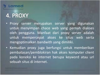 www.lamed.web.id
• Proxy server merupakan server yang digunakan
untuk menyimpan chace web yang pernah diakses
oleh pengguna. Manfaat dari proxy server adalah
untuk mempercepat akses ke situs web serta
mengoptimalkan bandwith yang dimiliki.
• Kemudian proxy juga berfungsi untuk memberikan
pembatasan/pemblokiran hak akses komputer client
pada koneksi ke internet berupa keyword atau url
sebuah situs di internet.
 