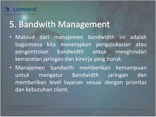 www.lamed.web.id
• Maksud dari manajemen bandwidth ini adalah
bagaimana kita menerapkan pengalokasian atau
pengontrolan bandwidth untuk menghindari
kemacetan jaringan dan kinerja yang buruk.
• Manajemen bandwith memberikan kemampuan
untuk mengatur Bandwidth jaringan dan
memberikan level layanan sesuai dengan prioritas
dan kebutuhan client.
 