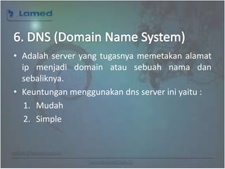 www.lamed.web.id
• Adalah server yang tugasnya memetakan alamat
ip menjadi domain atau sebuah nama dan
sebaliknya.
• Keuntungan menggunakan dns server ini yaitu :
1. Mudah
2. Simple
 