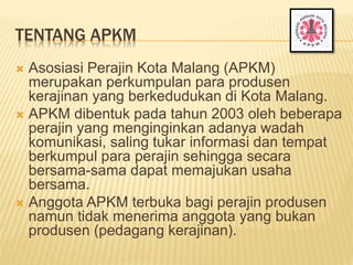 TENTANG APKM
 Asosiasi Perajin Kota Malang (APKM)
merupakan perkumpulan para produsen
kerajinan yang berkedudukan di Kota Malang.
 APKM dibentuk pada tahun 2003 oleh beberapa
perajin yang menginginkan adanya wadah
komunikasi, saling tukar informasi dan tempat
berkumpul para perajin sehingga secara
bersama-sama dapat memajukan usaha
bersama.
 Anggota APKM terbuka bagi perajin produsen
namun tidak menerima anggota yang bukan
produsen (pedagang kerajinan).
 