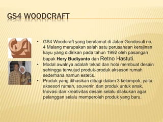 GS4 WOODCRAFT
• GS4 Woodcraft yang beralamat di Jalan Gondosuli no.
4 Malang merupakan salah satu perusahaan kerajinan
kayu yang didirikan pada tahun 1992 oleh pasangan
bapak Hery Budiyanto dan Retno Hastuti.
• Modal awalnya adalah tekad dan hobi membuat desain
sehingga terwujud produk-produk aksesori rumah
sederhana namun estetis.
• Produk yang dihasikan dibagi dalam 3 kelompok, yaitu:
aksesori rumah, souvenir, dan produk untuk anak,
Inovasi dan kreativitas desain selalu dilakukan agar
pelanggan selalu memperoleh produk yang baru.
 
