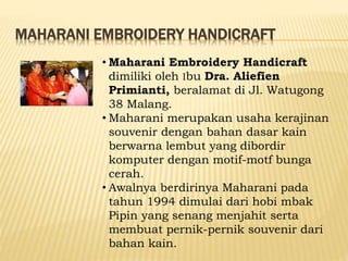 MAHARANI EMBROIDERY HANDICRAFT
• Maharani Embroidery Handicraft
dimiliki oleh Ibu Dra. Aliefien
Primianti, beralamat di Jl. Watugong
38 Malang.
• Maharani merupakan usaha kerajinan
souvenir dengan bahan dasar kain
berwarna lembut yang dibordir
komputer dengan motif-motf bunga
cerah.
• Awalnya berdirinya Maharani pada
tahun 1994 dimulai dari hobi mbak
Pipin yang senang menjahit serta
membuat pernik-pernik souvenir dari
bahan kain.
 