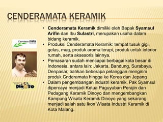 CENDERAMATA KERAMIK
• Cenderamata Keramik dimiliki oleh Bapak Syamsul
Arifin dan Ibu Sulastri, merupakan usaha dalam
bidang keramik.
• Produksi Cenderamata Keramik: tempat tusuk gigi,
gelas, mug, produk aroma terapi, produk untuk interior
rumah, serta aksesoris lainnya.
• Pemasaran sudah mencapai berbagai kota besar di
Indonesia, antara lain: Jakarta, Bandung, Surabaya,
Denpasar, bahkan beberapa pelanggan mengirim
produk Cnderamata hingga ke Korea dan Jepang
• Dalam pengembangan industri keramik, Pak Syamsul
dipercaya menjadi Ketua Paguyuban Perajin dan
Pedagang Keramik Dinoyo dan mengembangkan
Kampung Wisata Keramik Dinoyo yang sekarang
menjadi salah satu Ikon Wisata Industri Keramik di
Kota Malang.
 