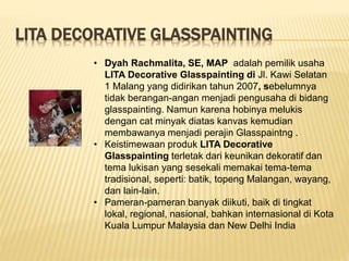 LITA DECORATIVE GLASSPAINTING
• Dyah Rachmalita, SE, MAP adalah pemilik usaha
LITA Decorative Glasspainting di Jl. Kawi Selatan
1 Malang yang didirikan tahun 2007, sebelumnya
tidak berangan-angan menjadi pengusaha di bidang
glasspainting. Namun karena hobinya melukis
dengan cat minyak diatas kanvas kemudian
membawanya menjadi perajin Glasspaintng .
• Keistimewaan produk LITA Decorative
Glasspainting terletak dari keunikan dekoratif dan
tema lukisan yang sesekali memakai tema-tema
tradisional, seperti: batik, topeng Malangan, wayang,
dan lain-lain.
• Pameran-pameran banyak diikuti, baik di tingkat
lokal, regional, nasional, bahkan internasional di Kota
Kuala Lumpur Malaysia dan New Delhi India
 