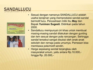 SANDALLUCU
• Sesuai dengan namanya SANDALLUCU adalah
usaha kerajinan yang memproduksi sandal-sandal
bermotif lucu. Perusahaan milik Ibu May dan
Bapak Yuniman Sugesti. Didirikan pada tahun
2000.
• Sandallucu mempunyai ciri khas untuk membuat
masing-masing sandal dilakukan dengan gunting
dan lem sesuai dengan pola rancangan. Sehingga
sandal tersebut sangat disukai oleh anak-anak
sekolah dan remaja pada umumya. Pemesan bisa
membawa pola/motif sendiri.
• Harga sepasang sandal terjangkau oleh
masyarakat umum, yaitu antara Rp.10.000,-
hingga Rp. 20.000,-
 