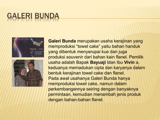 GALERI BUNDA
Galeri Bunda merupakan usaha kerajinan yang
memproduksi “towel cake” yaitu bahan handuk
yang dibentuk menyerupai kue dan juga
produksi souvenir dari bahan kain flanel. Pemilik
usaha adalah Bapak Bayuaji ldan Ibu Vivin a,
keduanya memadukan cipta dan karyanya dalam
bentuk kerajinan towel cake dan flanel.
Pada awal usahanya Galeri Bunda hanya
memproduksi towel cake, namun dalam
perkembangannya seiring dengan banyaknya
permintaan, kemudian menambah jenis produk
dengan bahan-bahan flanel.
 