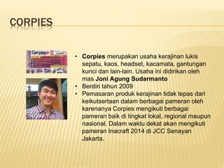 CORPIES
• Corpies merupakan usaha kerajinan lukis
sepatu, kaos, headset, kacamata, gantungan
kunci dan lain-lain. Usaha ini didirikan oleh
mas Joni Agung Sudarmanto
• Berdiri tahun 2009
• Pemasaran produk kerajinan tidak lepas dari
keikutsertaan dalam berbagai pameran oleh
karenanya Corpies mengikuti berbagai
pameran baik di tingkat lokal, regional maupun
nasional. Dalam waktu dekat akan mengikuti
pameran Inacraft 2014 di JCC Senayan
Jakarta.
 