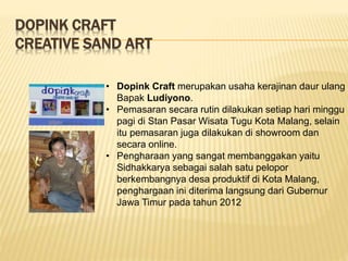 DOPINK CRAFT
CREATIVE SAND ART
• Dopink Craft merupakan usaha kerajinan daur ulang
Bapak Ludiyono.
• Pemasaran secara rutin dilakukan setiap hari minggu
pagi di Stan Pasar Wisata Tugu Kota Malang, selain
itu pemasaran juga dilakukan di showroom dan
secara online.
• Pengharaan yang sangat membanggakan yaitu
Sidhakkarya sebagai salah satu pelopor
berkembangnya desa produktif di Kota Malang,
penghargaan ini diterima langsung dari Gubernur
Jawa Timur pada tahun 2012
 