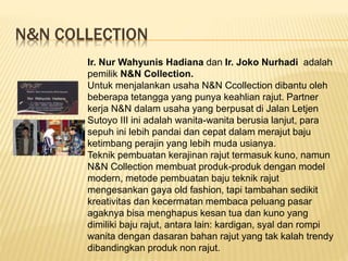 N&N COLLECTION
Ir. Nur Wahyunis Hadiana dan Ir. Joko Nurhadi adalah
pemilik N&N Collection.
Untuk menjalankan usaha N&N Ccollection dibantu oleh
beberapa tetangga yang punya keahlian rajut. Partner
kerja N&N dalam usaha yang berpusat di Jalan Letjen
Sutoyo III ini adalah wanita-wanita berusia lanjut, para
sepuh ini lebih pandai dan cepat dalam merajut baju
ketimbang perajin yang lebih muda usianya.
Teknik pembuatan kerajinan rajut termasuk kuno, namun
N&N Collection membuat produk-produk dengan model
modern, metode pembuatan baju teknik rajut
mengesankan gaya old fashion, tapi tambahan sedikit
kreativitas dan kecermatan membaca peluang pasar
agaknya bisa menghapus kesan tua dan kuno yang
dimiliki baju rajut, antara lain: kardigan, syal dan rompi
wanita dengan dasaran bahan rajut yang tak kalah trendy
dibandingkan produk non rajut.
 