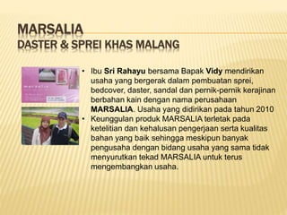 MARSALIA
DASTER & SPREI KHAS MALANG
• Ibu Sri Rahayu bersama Bapak Vidy mendirikan
usaha yang bergerak dalam pembuatan sprei,
bedcover, daster, sandal dan pernik-pernik kerajinan
berbahan kain dengan nama perusahaan
MARSALIA. Usaha yang didirikan pada tahun 2010
• Keunggulan produk MARSALIA terletak pada
ketelitian dan kehalusan pengerjaan serta kualitas
bahan yang baik sehingga meskipun banyak
pengusaha dengan bidang usaha yang sama tidak
menyurutkan tekad MARSALIA untuk terus
mengembangkan usaha.
 
