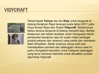 VIDYCRAFT
Tekad bapak Yanuar dan ibu Esty untuk bergerak di
bidang Kerajinan Rajut terwujud pada tahun 2011 yaitu
Griya Kreasi Rajut dan Sulam Vidycraft. Sebelumnya
beliau berdua bergerak di bidang menjahit baju. Berkat
ketekunan dan tekad otodidak untuk menguasai teknik
pembuatan kerajinan rajut dn sulam maka berbagai
produk pakaian dan aksesori yang cantik dan menawan
telah dihasilkan. Meski awalnya cukup sulit utuk
mendapatkan pembeli dan pelanggan namun saat ini
justru mengalami kesulitan untuk melayani pelanggan
yang terus menerus meminta untuk dibuatkan produk
rajut khas Vidycraft.
 