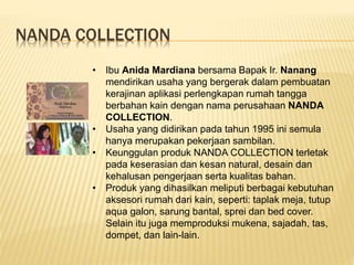 NANDA COLLECTION
• Ibu Anida Mardiana bersama Bapak Ir. Nanang
mendirikan usaha yang bergerak dalam pembuatan
kerajinan aplikasi perlengkapan rumah tangga
berbahan kain dengan nama perusahaan NANDA
COLLECTION.
• Usaha yang didirikan pada tahun 1995 ini semula
hanya merupakan pekerjaan sambilan.
• Keunggulan produk NANDA COLLECTION terletak
pada keserasian dan kesan natural, desain dan
kehalusan pengerjaan serta kualitas bahan.
• Produk yang dihasilkan meliputi berbagai kebutuhan
aksesori rumah dari kain, seperti: taplak meja, tutup
aqua galon, sarung bantal, sprei dan bed cover.
Selain itu juga memproduksi mukena, sajadah, tas,
dompet, dan lain-lain.
 