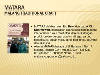 MATARA
MALANG TRADITIONAL CRAFT
• MATARA didirikan oleh Ibu Dewi dan bapak Oki
Dharmawan, merupakan usaha kerajinan dekorasi
interior bahan kain motif etnik dan batik dengan
produk-produk berupa: gordyn, vitrage, sarung
bantal/kursi, taplak meja, sprei, bed cover, souvenir
dan aksesori.
• Alamat MATARA berada di Jl. Bataran II No. 14
Malang, telepon 0341-496882, 0341-5364287,
08123316518, 085853172867. E-mail:
matara_corporation@yahoo.co.id.
 