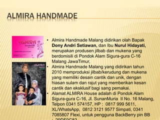 ALMIRA HANDMADE
• Almira Handmade Malang didirikan olah Bapak
Dony Andri Setiawan, dan Ibu Nurul Hidayati,
merupakan produsen jilbab dan mukena yang
berdomisili di Pondok Alam Sigura-gura C-16
Malang JawaTimur,
• Almira Handmade Malang yang didirikan tahun
2010 memproduksi jilbab/kerudung dan mukena
yang memiliki desain cantik dan unik, dengan
hiasan sulam dan rajut yang memberikan kesan
cantik dan eksklusif bagi sang pemakai.
• Alamat ALMIRA House adalah di Pondok Alam
Sigura-gura C-16, Jl. SunanMuria II No. 16 Malang,
Telpon 0341 574157, HP : 0817 999 5611,
XL/WhatsApp, 0812 3121 9577 Simpati, 0341
7085807 Flexi, untuk pengguna BackBerry pin BB
 