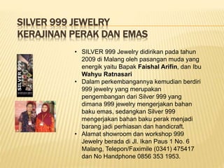 SILVER 999 JEWELRY
KERAJINAN PERAK DAN EMAS
• SILVER 999 Jewelry didirikan pada tahun
2009 di Malang oleh pasangan muda yang
energik yaitu Bapak Faishal Arifin, dan Ibu
Wahyu Ratnasari
• Dalam perkembangannya kemudian berdiri
999 jewelry yang merupakan
pengembangan dari Silver 999 yang
dimana 999 jewelry mengerjakan bahan
baku emas, sedangkan Silver 999
mengerjakan bahan baku perak menjadi
barang jadi perhiasan dan handicraft.
• Alamat showroom dan workshop 999
Jewelry berada di Jl. Ikan Paus 1 No. 6
Malang, Telepon/Faximile (0341) 475417
dan No Handphone 0856 353 1953.
 