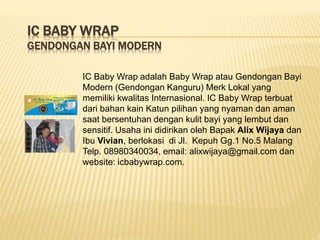 IC BABY WRAP
GENDONGAN BAYI MODERN
IC Baby Wrap adalah Baby Wrap atau Gendongan Bayi
Modern (Gendongan Kanguru) Merk Lokal yang
memiliki kwalitas Internasional. IC Baby Wrap terbuat
dari bahan kain Katun pilihan yang nyaman dan aman
saat bersentuhan dengan kulit bayi yang lembut dan
sensitif. Usaha ini didirikan oleh Bapak Alix Wijaya dan
Ibu Vivian, berlokasi di Jl. Kepuh Gg.1 No.5 Malang
Telp. 08980340034, email: alixwijaya@gmail.com dan
website: icbabywrap.com.
 