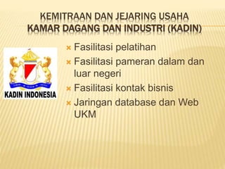 KEMITRAAN DAN JEJARING USAHA
KAMAR DAGANG DAN INDUSTRI (KADIN)
 Fasilitasi pelatihan
 Fasilitasi pameran dalam dan
luar negeri
 Fasilitasi kontak bisnis
 Jaringan database dan Web
UKM
 