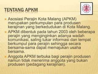 TENTANG APKM
 Asosiasi Perajin Kota Malang (APKM)
merupakan perkumpulan para produsen
kerajinan yang berkedudukan di Kota...
