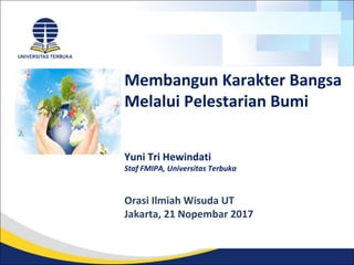 Membangun Karakter Bangsa
Melalui Pelestarian Bumi
Yuni Tri Hewindati
Staf FMIPA, Universitas Terbuka
Orasi Ilmiah Wisuda UT
Jakarta, 21 Nopembar 2017
 