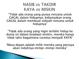 “Tidak ada orang yang punya rencana untuk
GAGAL dalam hidupnya, kebanyakan orang
GAGAL dalam membuat sebuah rencana untuk
hidupnya”
“Tidak ada orang yang ingin terlahir hidup ke
dunia ini dalam keadaan miskin, mereka hanya
tidak tahu bagaimana caranya menjadi KAYA”
“Masa depan adalah milik mereka yang percaya
akan indahnya mimpi-mimpi mereka”
 